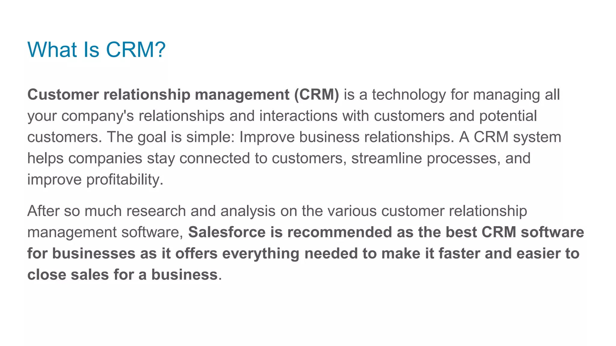 What Is CRM?
Customer relationship management (CRM) is a technology for managing all
your company's relationships and interactions with customers and potential
customers. The goal is simple: Improve business relationships. A CRM system
helps companies stay connected to customers, streamline processes, and
improve profitability.
After so much research and analysis on the various customer relationship
management software, Salesforce is recommended as the best CRM software
for businesses as it offers everything needed to make it faster and easier to
close sales for a business.
 