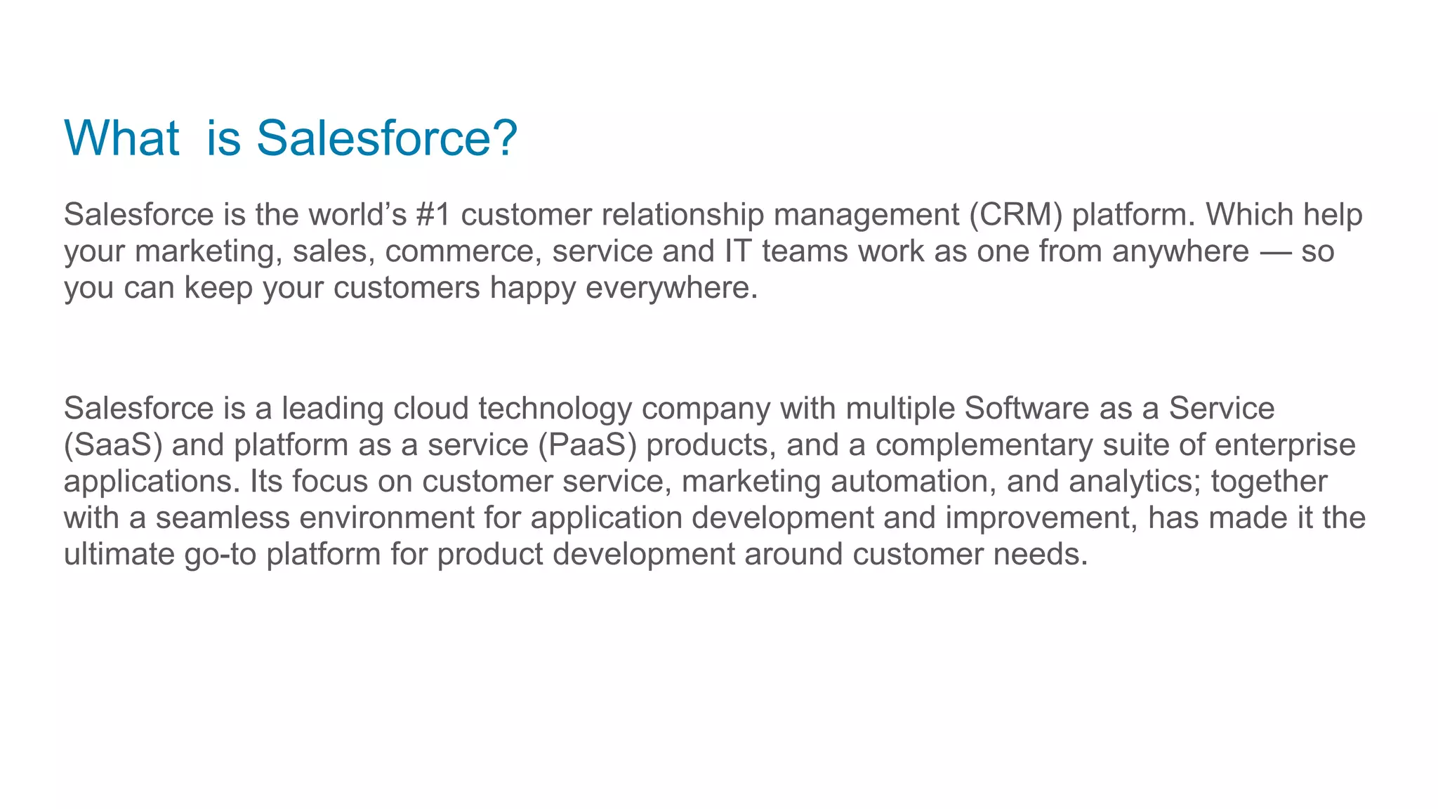 What is Salesforce?
Salesforce is the world’s #1 customer relationship management (CRM) platform. Which help
your marketing, sales, commerce, service and IT teams work as one from anywhere — so
you can keep your customers happy everywhere.
Salesforce is a leading cloud technology company with multiple Software as a Service
(SaaS) and platform as a service (PaaS) products, and a complementary suite of enterprise
applications. Its focus on customer service, marketing automation, and analytics; together
with a seamless environment for application development and improvement, has made it the
ultimate go-to platform for product development around customer needs.
 
