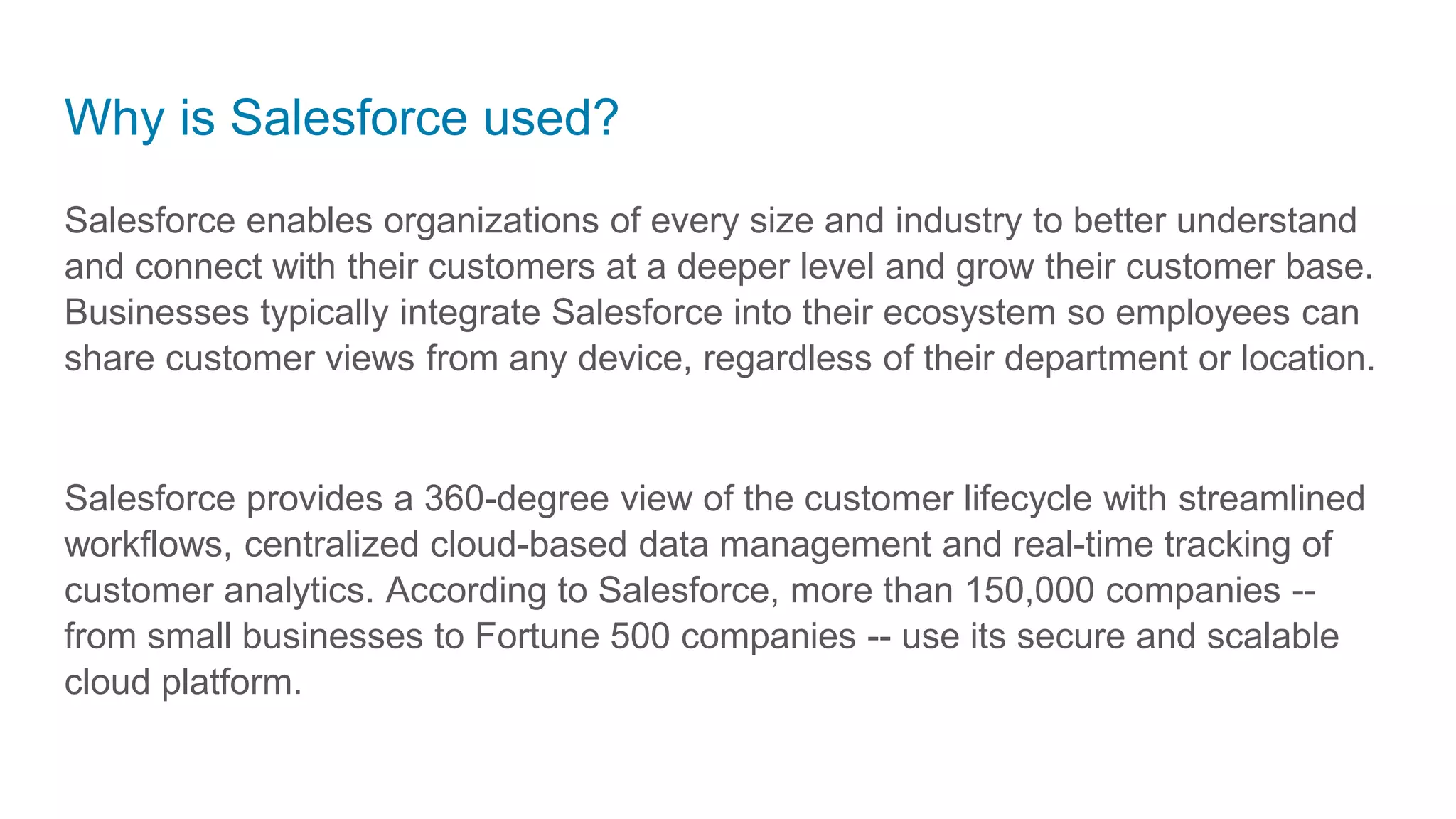 Why is Salesforce used?
Salesforce enables organizations of every size and industry to better understand
and connect with their customers at a deeper level and grow their customer base.
Businesses typically integrate Salesforce into their ecosystem so employees can
share customer views from any device, regardless of their department or location.
Salesforce provides a 360-degree view of the customer lifecycle with streamlined
workflows, centralized cloud-based data management and real-time tracking of
customer analytics. According to Salesforce, more than 150,000 companies --
from small businesses to Fortune 500 companies -- use its secure and scalable
cloud platform.
 