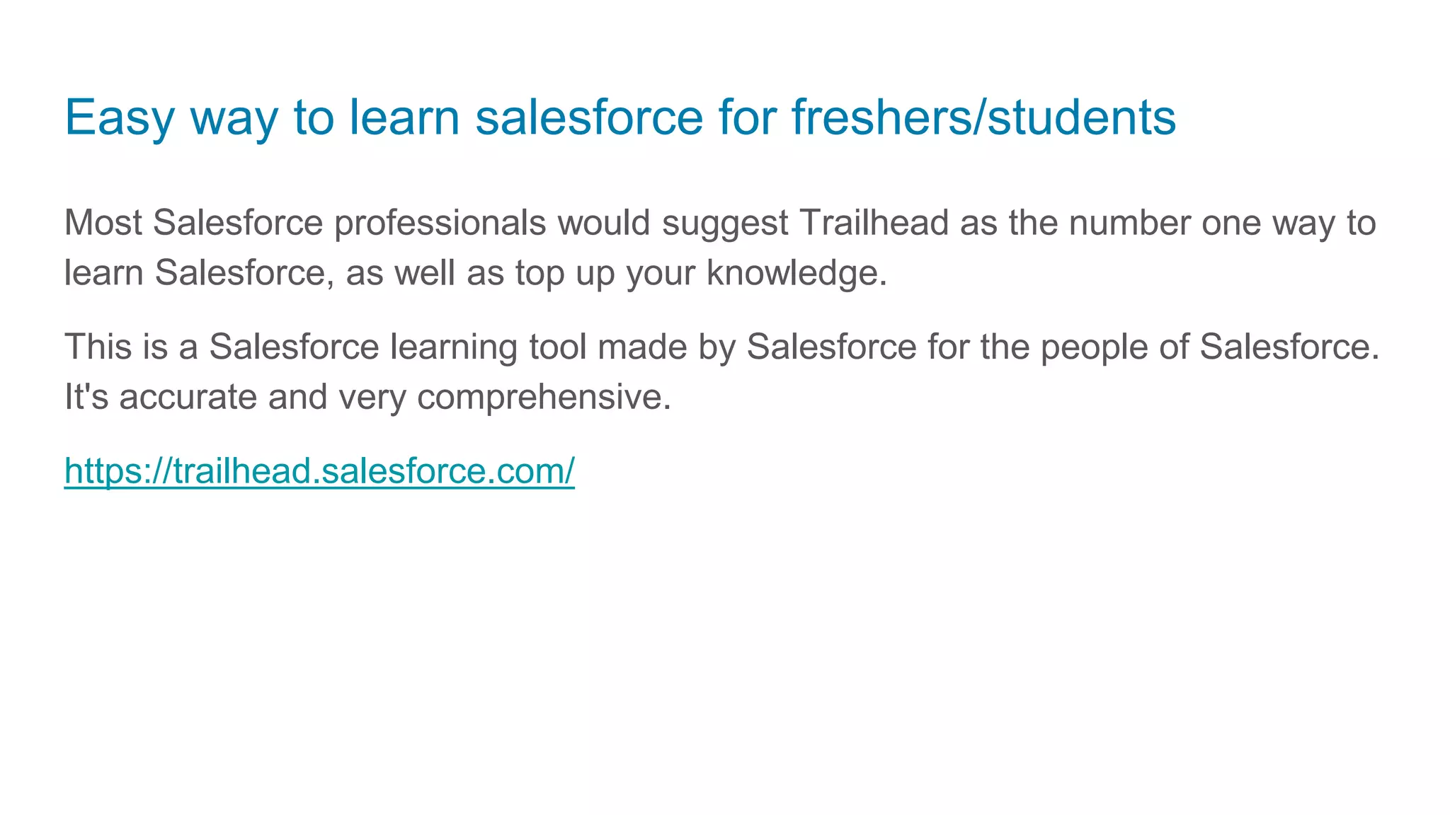 Easy way to learn salesforce for freshers/students
Most Salesforce professionals would suggest Trailhead as the number one way to
learn Salesforce, as well as top up your knowledge.
This is a Salesforce learning tool made by Salesforce for the people of Salesforce.
It's accurate and very comprehensive.
https://trailhead.salesforce.com/
 