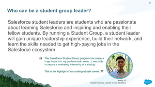 24
Who can be a student group leader?
Salesforce student leaders are students who are passionate
about learning Salesforce and inspiring and enabling their
fellow students. By running a Student Group, a student leader
will gain unique leadership experience, build their network, and
learn the skills needed to get high-paying jobs in the
Salesforce ecosystem.
Andy Li
Student Group Leader at UC Berkeley
“
”
The Salesforce Student Group program has made a
huge impact on my professional career…I was able
to secure a marketing internship at a startup.
This is the highlight of my undergraduate career.
 