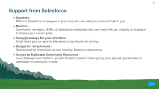 27
Support from Salesforce
 Speakers -
MVPs or Salesforce employees in your area who are willing to come and talk to you.
 Mentors -
Community members, MVPs, or Salesforce employees who can meet with you virtually or in-person
to discuss your career goals.
 Swag/giveaways for your attendees -
Small items you can give to attendees to say thanks for coming.
 Budget for refreshments -
Reimbursed for drinks/food at your meeting. Based on attendance.
 Access to Trailblazer Community Resources -
Event Management Platform, private Student Leaders’ online group, plus special opportunities to
participate in community events.
 