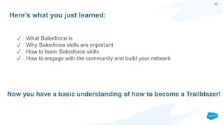 35
Here’s what you just learned:
✓ What Salesforce is
✓ Why Salesforce skills are important
✓ How to learn Salesforce skills
✓ How to engage with the community and build your network
Now you have a basic understanding of how to become a Trailblazer!
 