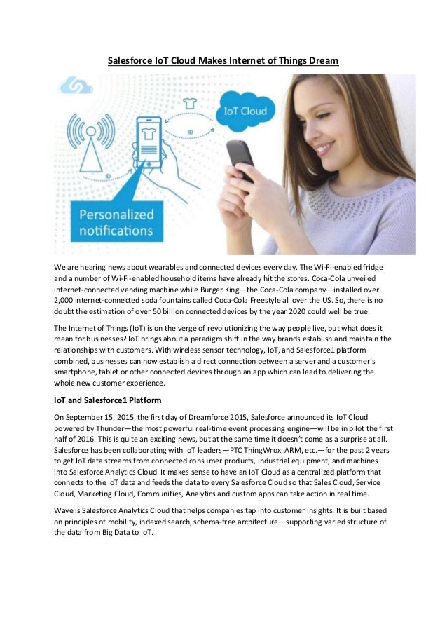 Salesforce IoT Cloud Makes Internet of Things Dream
We are hearing news about wearables and connected devices every day. The Wi-Fi-enabled fridge
and a number of Wi-Fi-enabled household items have already hit the stores. Coca-Cola unveiled
internet-connected vending machine while Burger King—the Coca-Cola company—installed over
2,000 internet-connected soda fountains called Coca-Cola Freestyle all over the US. So, there is no
doubt the estimation of over 50 billion connected devices by the year 2020 could well be true.
The Internet of Things (IoT) is on the verge of revolutionizing the way people live, but what does it
mean for businesses? IoT brings about a paradigm shift in the way brands establish and maintain the
relationships with customers. With wireless sensor technology, IoT, and Salesforce1 platform
combined, businesses can now establish a direct connection between a server and a customer’s
smartphone, tablet or other connected devices through an app which can lead to delivering the
whole new customer experience.
IoT and Salesforce1 Platform
On September 15, 2015, the first day of Dreamforce 2015, Salesforce announced its IoT Cloud
powered by Thunder—the most powerful real-time event processing engine—will be in pilot the first
half of 2016. This is quite an exciting news, but at the same time it doesn’t come as a surprise at all.
Salesforce has been collaborating with IoT leaders—PTC ThingWrox, ARM, etc.—for the past 2 years
to get IoT data streams from connected consumer products, industrial equipment, and machines
into Salesforce Analytics Cloud. It makes sense to have an IoT Cloud as a centralized platform that
connects to the IoT data and feeds the data to every Salesforce Cloud so that Sales Cloud, Service
Cloud, Marketing Cloud, Communities, Analytics and custom apps can take action in real time.
Wave is Salesforce Analytics Cloud that helps companies tap into customer insights. It is built based
on principles of mobility, indexed search, schema-free architecture—supporting varied structure of
the data from Big Data to IoT.
 