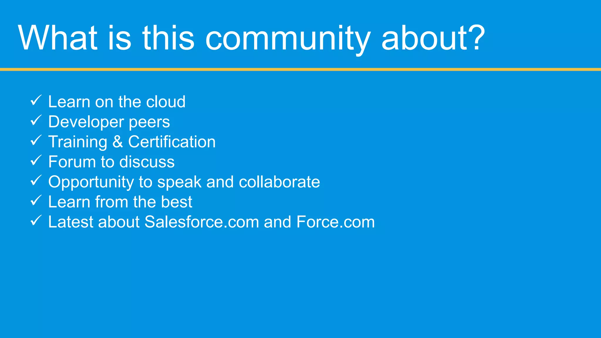 Agenda
 What is this community about?
 Intro to Force.com
 Point and Click
 Programmatic Approach
 Best practices
 Tools , Tips and Tricks
 Questions
 