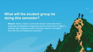 What will the student group be
doing this semester?
Mission: Build a vibrant, world wide student community that is
supported by Salesforce employees and the community, to help
students learn Salesforce skills, build their network, and blaze
their trail into the Salesforce ecosystem.
 