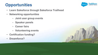 Opportunities
• Learn Salesforce through Salesforce Trailhead
• Networking opportunities
• Joint user group events
• Speaker panels
• Career fairs
• Volunteering events
• Certification funding?
• Dreamforce?
 