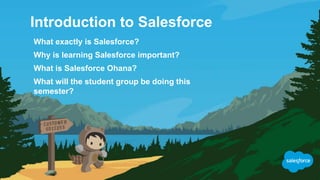 Introduction to Salesforce
What exactly is Salesforce?
Why is learning Salesforce important?
What is Salesforce Ohana?
What will the student group be doing this
semester?
 