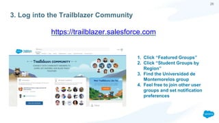 26
3. Log into the Trailblazer Community
https://trailblazer.salesforce.com
1. Click “Featured Groups”
2. Click “Student Groups by
Region”
3. Find the Universidad de
Montemorelos group
4. Feel free to join other user
groups and set notification
preferences
 