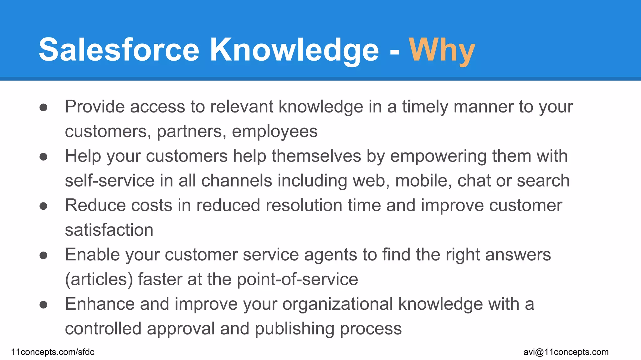 Salesforce Knowledge - Why
● Provide access to relevant knowledge in a timely manner to your
customers, partners, employees
● Help your customers help themselves by empowering them with
self-service in all channels including web, mobile, chat or search
● Reduce costs in reduced resolution time and improve customer
satisfaction
● Enable your customer service agents to find the right answers
(articles) faster at the point-of-service
● Enhance and improve your organizational knowledge with a
controlled approval and publishing process
11concepts.com/sfdc avi@11concepts.com
 
