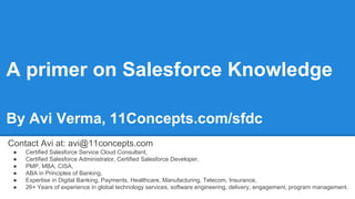 A primer on Salesforce Knowledge
By Avi Verma, 11Concepts.com/sfdc
Contact Avi at: avi@11concepts.com
● Certified Salesforce Service Cloud Consultant,
● Certified Salesforce Administrator, Certified Salesforce Developer,
● PMP, MBA, CISA,
● ABA in Principles of Banking,
● Expertise in Digital Banking, Payments, Healthcare, Manufacturing, Telecom, Insurance,
● 26+ Years of experience in global technology services, software engineering, delivery, engagement, program management.
 