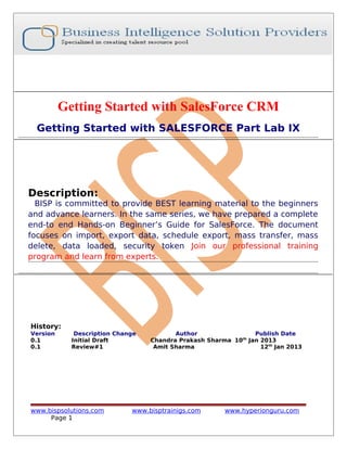 Getting Started with SalesForce CRM
Getting Started with SALESFORCE Part Lab IX

Description:

BISP is committed to provide BEST learning material to the beginners
and advance learners. In the same series, we have prepared a complete
end-to end Hands-on Beginner’s Guide for SalesForce. The document
focuses on import, export data, schedule export, mass transfer, mass
delete, data loaded, security token Join our professional training
program and learn from experts.

History:
Version
0.1
0.1

Description Change
Initial Draft
Review#1

www.bispsolutions.com
Page 1

Author
Publish Date
Chandra Prakash Sharma 10th Jan 2013
Amit Sharma
12th Jan 2013

www.bisptrainigs.com

www.hyperionguru.com

 