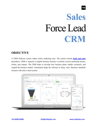 +91 84600 66686 Info@softqubes.com www.softqubes.com
Sales
ForceLead
CRM
OBJECTIVE
A CRM Software system makes online marketing easy. The system records leads and sales
procedures. CRM is supreme in digital business because it controls several marketing actions,
clients, and outputs. The CRM helps to develop new business plans, handle customers, and
expand the business market. Automation helps the software in many ways. Business standards
increase with such a smart system.
 