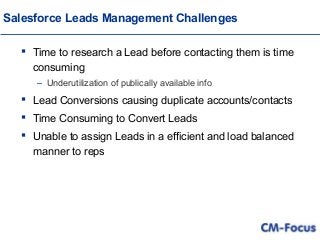 Salesforce Leads Management Challenges
 Time to research a Lead before contacting them is time
consuming
– Underutilization of publically available info
 Lead Conversions causing duplicate accounts/contacts
 Time Consuming to Convert Leads
 Unable to assign Leads in a efficient and load balanced
manner to reps
 