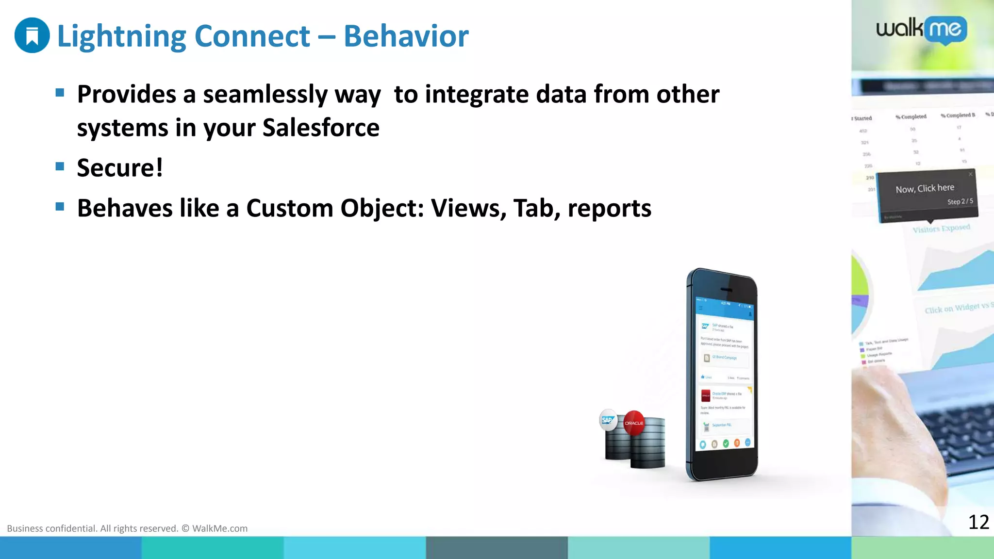 Business confidential. All rights reserved. © WalkMe.com 12
Lightning Connect – Behavior
 Provides a seamlessly way to integrate data from other
systems in your Salesforce
 Secure!
 Behaves like a Custom Object: Views, Tab, reports
 