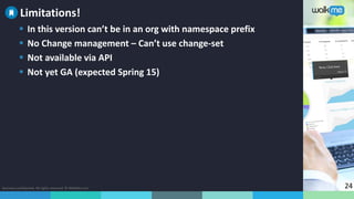 Business confidential. All rights reserved. © WalkMe.com 24
 In this version can’t be in an org with namespace prefix
 No Change management – Can’t use change-set
 Not available via API
 Not yet GA (expected Spring 15)
Limitations!
 