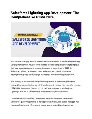 Salesforce Lightning App Development: The
Comprehensive Guide 2024
With the ever-changing world of enterprise-focused solutions, Salesforce Lightning App
Development services have become essential tools for companies looking to improve
their business processes and enhance the customer experience. In 2024, the
Salesforce Lightning App Development field continues to develop thanks to
developments geared toward today's businesses' constantly changing demands.
With its easy-to-use interface and powerful capabilities, Salesforce Lightning has
changed how companies interact with their clients and manage their internal processes.
2024 will be an essential moment on this path as companies increasingly use
Lightning's features to create custom apps tailored to specific demands.
Through Salesforce Lightning Development services, companies can harness
Salesforce's platform's potential to develop flexible, robust, and feature-rich apps that
increase efficiency and effectiveness across various areas. Lightning empowers
 
