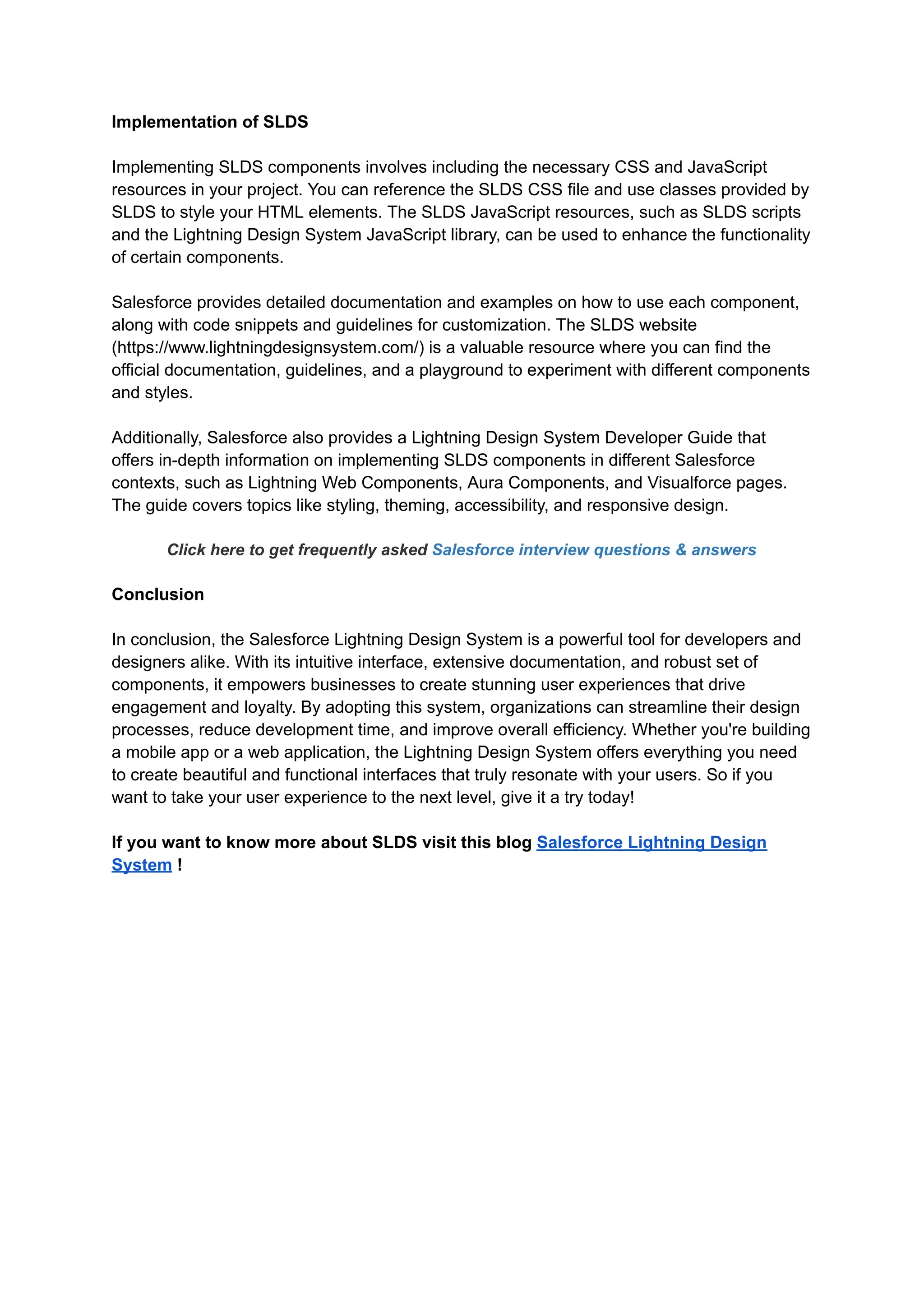 Implementation of SLDS
Implementing SLDS components involves including the necessary CSS and JavaScript
resources in your project. You can reference the SLDS CSS file and use classes provided by
SLDS to style your HTML elements. The SLDS JavaScript resources, such as SLDS scripts
and the Lightning Design System JavaScript library, can be used to enhance the functionality
of certain components.
Salesforce provides detailed documentation and examples on how to use each component,
along with code snippets and guidelines for customization. The SLDS website
(https://www.lightningdesignsystem.com/) is a valuable resource where you can find the
official documentation, guidelines, and a playground to experiment with different components
and styles.
Additionally, Salesforce also provides a Lightning Design System Developer Guide that
offers in-depth information on implementing SLDS components in different Salesforce
contexts, such as Lightning Web Components, Aura Components, and Visualforce pages.
The guide covers topics like styling, theming, accessibility, and responsive design.
Click here to get frequently asked Salesforce interview questions & answers
Conclusion
In conclusion, the Salesforce Lightning Design System is a powerful tool for developers and
designers alike. With its intuitive interface, extensive documentation, and robust set of
components, it empowers businesses to create stunning user experiences that drive
engagement and loyalty. By adopting this system, organizations can streamline their design
processes, reduce development time, and improve overall efficiency. Whether you're building
a mobile app or a web application, the Lightning Design System offers everything you need
to create beautiful and functional interfaces that truly resonate with your users. So if you
want to take your user experience to the next level, give it a try today!
If you want to know more about SLDS visit this blog Salesforce Lightning Design
System !
 