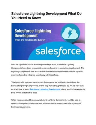 Salesforce Lightning Development What Do
You Need to Know
With the rapid evolution of technology in today's world, Salesforce Lightning
Components have been recognized as game-changing in application development. The
Lightning Components offer an extensive framework to create interactive and dynamic
user interfaces that integrate seamlessly with Salesforce.
This is crucial if you're an experienced developer or are just beginning to learn the
basics of Lightning Components. In this blog that is brought to you by JPLoft, we'll start
an adventure to learn Salesforce Lightning development, giving you the knowledge to
build robust and effective apps.
When you understand the concepts behind Lightning Components, you'll be able to
create contemporary, interactive user experiences that are modified to suit particular
business requirements.
 