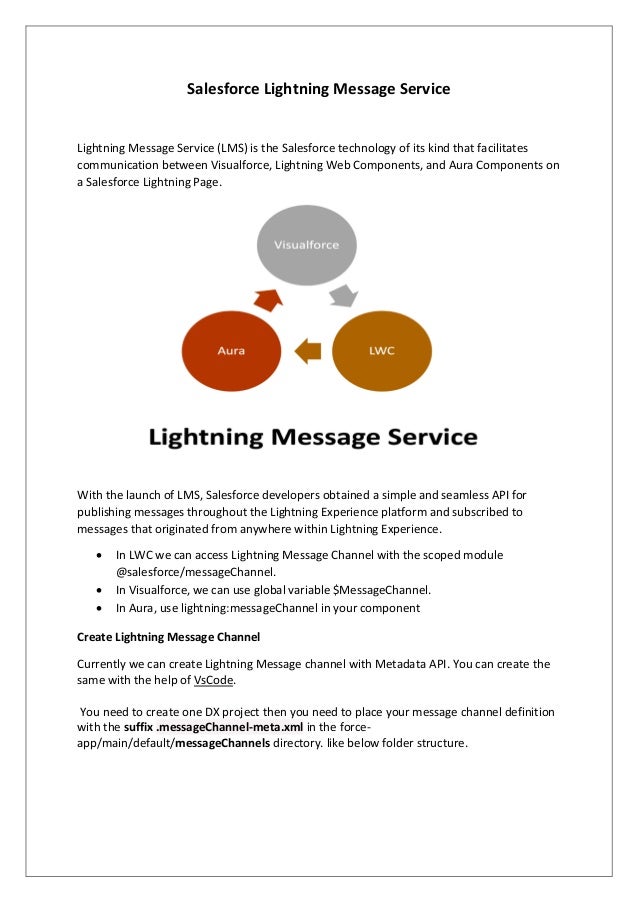 Salesforce Lightning Message Service
Lightning Message Service (LMS) is the Salesforce technology of its kind that facilitates
communication between Visualforce, Lightning Web Components, and Aura Components on
a Salesforce Lightning Page.
With the launch of LMS, Salesforce developers obtained a simple and seamless API for
publishing messages throughout the Lightning Experience platform and subscribed to
messages that originated from anywhere within Lightning Experience.
• In LWC we can access Lightning Message Channel with the scoped module
@salesforce/messageChannel.
• In Visualforce, we can use global variable $MessageChannel.
• In Aura, use lightning:messageChannel in your component
Create Lightning Message Channel
Currently we can create Lightning Message channel with Metadata API. You can create the
same with the help of VsCode.
You need to create one DX project then you need to place your message channel definition
with the suffix .messageChannel-meta.xml in the force-
app/main/default/messageChannels directory. like below folder structure.
 