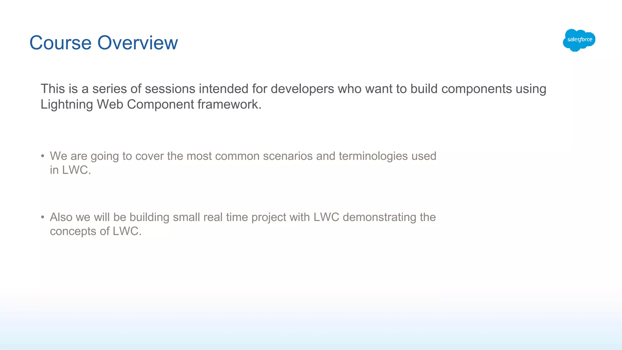 Course Overview
This is a series of sessions intended for developers who want to build components using
Lightning Web Component framework.
• We are going to cover the most common scenarios and terminologies used
in LWC.
• Also we will be building small real time project with LWC demonstrating the
concepts of LWC.
 