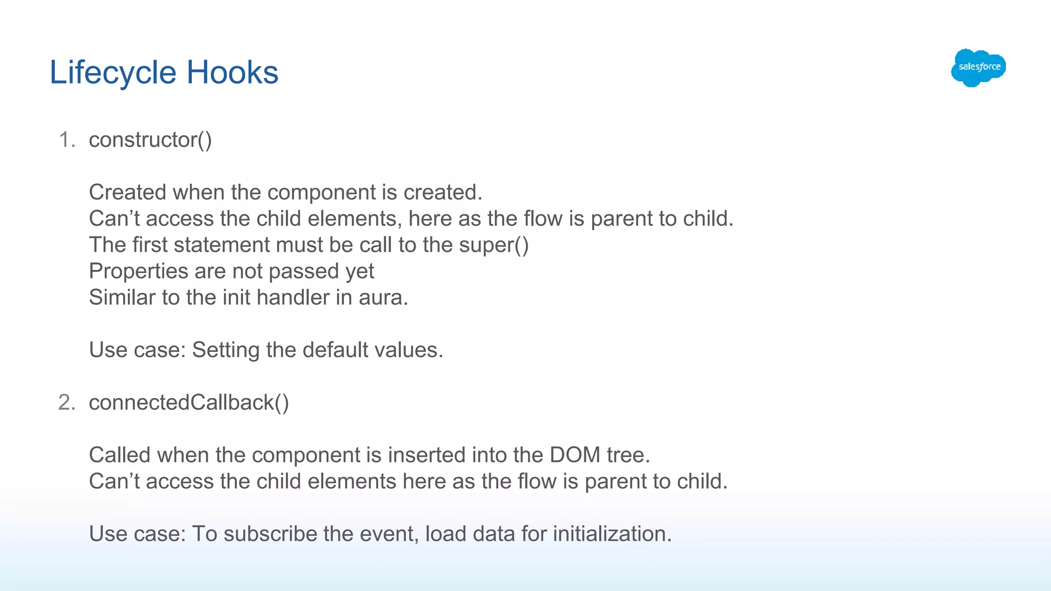 1. constructor()
Created when the component is created.
Can’t access the child elements, here as the flow is parent to child.
The first statement must be call to the super()
Properties are not passed yet
Similar to the init handler in aura.
Use case: Setting the default values.
2. connectedCallback()
Called when the component is inserted into the DOM tree.
Can’t access the child elements here as the flow is parent to child.
Use case: To subscribe the event, load data for initialization.
Lifecycle Hooks
 