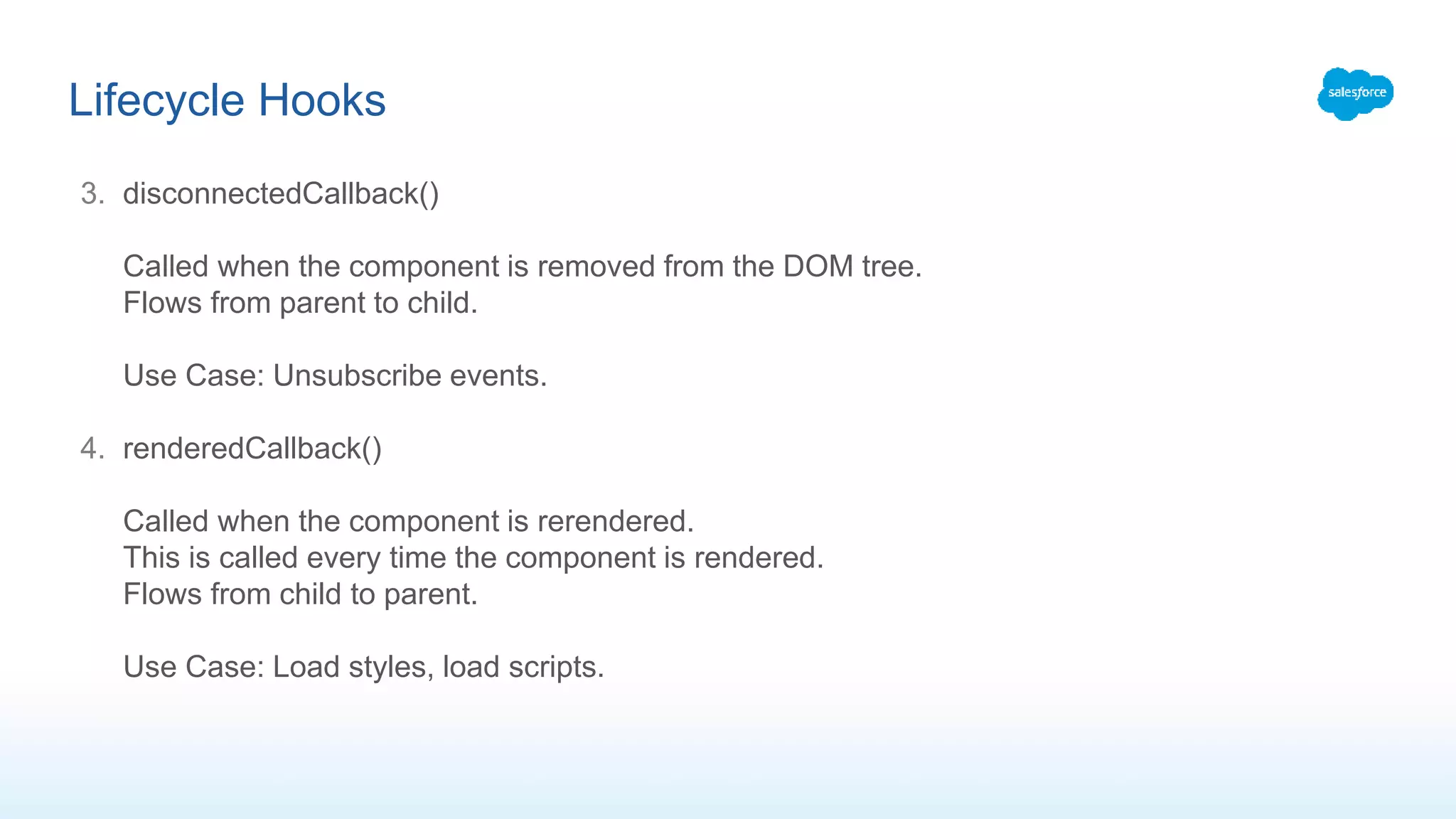 3. disconnectedCallback()
Called when the component is removed from the DOM tree.
Flows from parent to child.
Use Case: Unsubscribe events.
4. renderedCallback()
Called when the component is rerendered.
This is called every time the component is rendered.
Flows from child to parent.
Use Case: Load styles, load scripts.
Lifecycle Hooks
 