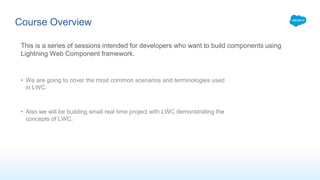 Course Overview
This is a series of sessions intended for developers who want to build components using
Lightning Web Component framework.
• We are going to cover the most common scenarios and terminologies used
in LWC.
• Also we will be building small real time project with LWC demonstrating the
concepts of LWC.
 