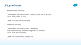 3. disconnectedCallback()
Called when the component is removed from the DOM tree.
Flows from parent to child.
Use Case: Unsubscribe events.
4. renderedCallback()
Called when the component is rerendered.
This is called every time the component is rendered.
Flows from child to parent.
Use Case: Load styles, load scripts.
Lifecycle Hooks
 