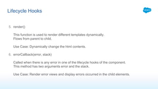 5. render()
This function is used to render different templates dynamically.
Flows from parent to child.
Use Case: Dynamically change the html contents.
6. errorCallback(error, stack)
Called when there is any error in one of the lifecycle hooks of the component.
This method has two arguments error and the stack.
Use Case: Render error views and display errors occurred in the child elements.
Lifecycle Hooks
 