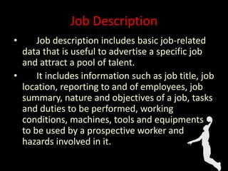 Job Description
• Job description includes basic job-related
data that is useful to advertise a specific job
and attract a pool of talent.
• It includes information such as job title, job
location, reporting to and of employees, job
summary, nature and objectives of a job, tasks
and duties to be performed, working
conditions, machines, tools and equipments
to be used by a prospective worker and
hazards involved in it.
 