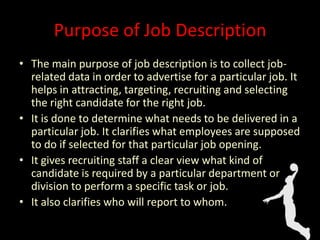 Purpose of Job Description
• The main purpose of job description is to collect job-
related data in order to advertise for a particular job. It
helps in attracting, targeting, recruiting and selecting
the right candidate for the right job.
• It is done to determine what needs to be delivered in a
particular job. It clarifies what employees are supposed
to do if selected for that particular job opening.
• It gives recruiting staff a clear view what kind of
candidate is required by a particular department or
division to perform a specific task or job.
• It also clarifies who will report to whom.
 