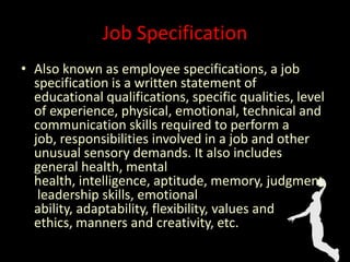 Job Specification
• Also known as employee specifications, a job
specification is a written statement of
educational qualifications, specific qualities, level
of experience, physical, emotional, technical and
communication skills required to perform a
job, responsibilities involved in a job and other
unusual sensory demands. It also includes
general health, mental
health, intelligence, aptitude, memory, judgment,
leadership skills, emotional
ability, adaptability, flexibility, values and
ethics, manners and creativity, etc.
 