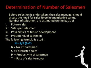 Before selection is undertaken, the sales manager should
assess the need for sales force in quantitative terms.
Number of salesmen are estimated on the basis of
i. Future sales
ii. Sales per salesmen
iii. Possibilities of future development
iv. Present no. of salesmen
The following formula is used :
N = S/P (1+T)
N = No. Of salesmen
S = Forecasted sales
P = Productivity of salesmen
T = Rate of sales turnover
Determination of Number of Salesmen
 