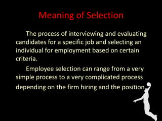 Meaning of Selection
The process of interviewing and evaluating
candidates for a specific job and selecting an
individual for employment based on certain
criteria.
Employee selection can range from a very
simple process to a very complicated process
depending on the firm hiring and the position.
 
