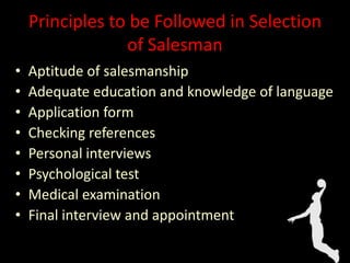 Principles to be Followed in Selection
of Salesman
• Aptitude of salesmanship
• Adequate education and knowledge of language
• Application form
• Checking references
• Personal interviews
• Psychological test
• Medical examination
• Final interview and appointment
 