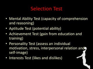 Selection Test
• Mental Ability Test (capacity of comprehension
and reasoning)
• Aptitude Test (potential ability)
• Achievement Test (gain from education and
training)
• Personality Test (assess an individual
motivation, stress, interpersonal relation and
self-image)
• Interests Test (likes and dislikes)
 