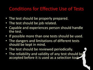 Conditions for Effective Use of Tests
• The test should be properly prepared.
• The test should be job related.
• Capable and experiences person should handle
the test.
• If possible more than one tests should be used.
• The dangers and limitations of different tests
should be kept in mind.
• The test should be reviewed periodically.
• The reliability and validity of any test should be
accepted before it is used as a selection tool.
 