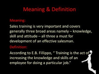 Meaning & Definition
Meaning:
Sales training is very important and covers
generally three broad areas namely – knowledge,
skill and attitude – all three a must for
development of an effective salesman.
Definition:
According to E.B. Fillippo, “ Training is the act of
increasing the knowledge and skills of an
employee for doing a particular job.”
 
