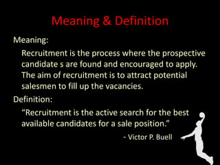 Meaning & Definition
Meaning:
Recruitment is the process where the prospective
candidate s are found and encouraged to apply.
The aim of recruitment is to attract potential
salesmen to fill up the vacancies.
Definition:
“Recruitment is the active search for the best
available candidates for a sale position.”
- Victor P. Buell
 