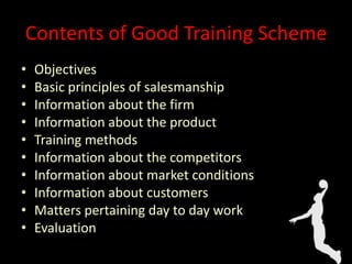 Contents of Good Training Scheme
• Objectives
• Basic principles of salesmanship
• Information about the firm
• Information about the product
• Training methods
• Information about the competitors
• Information about market conditions
• Information about customers
• Matters pertaining day to day work
• Evaluation
 