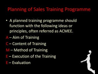 Planning of Sales Training Programme
• A planned training programme should
function with the following ideas or
principles, often referred as ACMEE.
A – Aim of Training
C – Content of Training
M – Method of Training
E – Execution of the Training
E – Evaluation
 