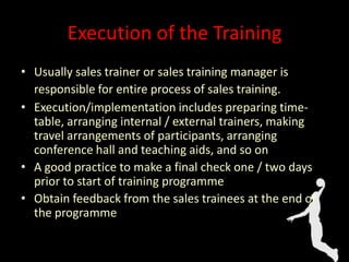 Execution of the Training
• Usually sales trainer or sales training manager is
responsible for entire process of sales training.
• Execution/implementation includes preparing time-
table, arranging internal / external trainers, making
travel arrangements of participants, arranging
conference hall and teaching aids, and so on
• A good practice to make a final check one / two days
prior to start of training programme
• Obtain feedback from the sales trainees at the end of
the programme
 