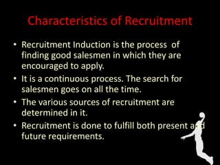 Characteristics of Recruitment
• Recruitment Induction is the process of
finding good salesmen in which they are
encouraged to apply.
• It is a continuous process. The search for
salesmen goes on all the time.
• The various sources of recruitment are
determined in it.
• Recruitment is done to fulfill both present and
future requirements.
 