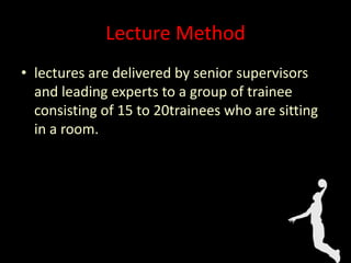 Lecture Method
• lectures are delivered by senior supervisors
and leading experts to a group of trainee
consisting of 15 to 20trainees who are sitting
in a room.
 