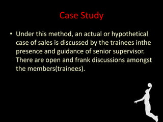 Case Study
• Under this method, an actual or hypothetical
case of sales is discussed by the trainees inthe
presence and guidance of senior supervisor.
There are open and frank discussions amongst
the members(trainees).
 