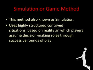 Simulation or Game Method
• This method also known as Simulation.
• Uses highly structured contrived
situations, based on reality ,in which players
assume decision-making roles through
successive rounds of play
 