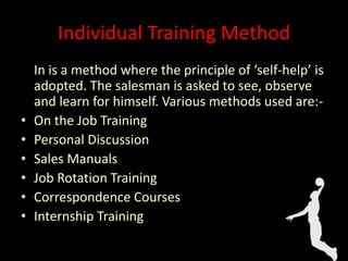 Individual Training Method
In is a method where the principle of ‘self-help’ is
adopted. The salesman is asked to see, observe
and learn for himself. Various methods used are:-
• On the Job Training
• Personal Discussion
• Sales Manuals
• Job Rotation Training
• Correspondence Courses
• Internship Training
 