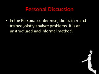 Personal Discussion
• In the Personal conference, the trainer and
trainee jointly analyze problems. It is an
unstructured and informal method.
 