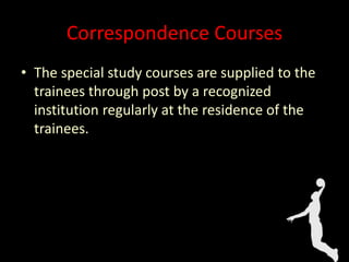 Correspondence Courses
• The special study courses are supplied to the
trainees through post by a recognized
institution regularly at the residence of the
trainees.
 